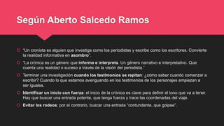Según Aberto Salcedo Ramos
 “Un cronista es alguien que investiga como los periodistas y escribe como los escritores. Con...