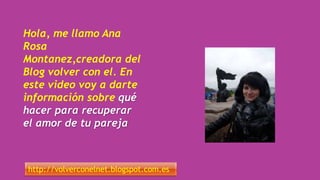 Hola, me llamo Ana
Rosa
Montanez,creadora del
Blog volver con el. En
este video voy a darte
información sobre qué
hacer para recuperar
el amor de tu pareja
http://volverconelnet.blogspot.com.es
 