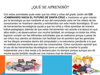 ¿QUÉ SE APRENDIÓ?
Con estas actividades pude notar que los niños y niñas del grado Jardín del CDI
«CAMINANDO HACIA EL FUTURO DE SANTA CRUZ « mostraron un gran interés
por la tecnología ya que mediante el uso del computador para ver los videos de las
consonantes se mostraron atentos y entretenidos con este medio tecnológico. El uso
de herramientas tecnológicos ayuda a que los niños y niñas aprendan de manera
lúdica-pedagógico además de que estas herramientas van acorde a la época en que
ellos están y se desenvuelven con mucha facilidad, sin embargo no todos los niños
lograron cumplir con las diferentes actividades que se realizaron porque a pesar de
ser niños muy atentos se distraían con facilidad con el asombro que les generaba
ver los dibujos animados dentro del computador y no estuvieron pendiente a lo que
en realidad era importante que eran las consonantes. Como conclusión aprendí que
el uso de las herramientas tecnológicas como un estilo de enseñar lo puedo
implementar una o dos veces a la semana pero no siempre porque aunque son de
mucha ayuda también resulto ser una manera mas de distracción.
 