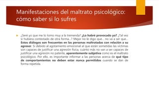 Manifestaciones del maltrato psicológico:
cómo saber si lo sufres
 ¿Seré yo que me lo tomo muy a la tremenda? ¿Lo habré provocado yo? ¿Tal vez
si hubiera contestado de otra forma…? Mejor no le digo que… no va a ser que…
Estos diálogos son frecuentes en las personas maltratadas con relación a su
agresor. Si debido al agotamiento emocional al que están sometidas las víctimas
son capaces de justificar una agresión física, cuánto más no van a ser capaces de
justificar una agresión no patente, aparentemente subjetiva como es el maltrato
psicológico. Por ello, es importante informar a las personas acerca de qué tipo
de comportamientos no deben estar nunca permitidos cuando se dan de
forma repetida.
 