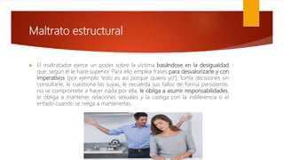 Maltrato estructural
 El maltratador ejerce un poder sobre la víctima basándose en la desigualdad
que, según él le hace superior. Para ello emplea frases para desvalorizarle y con
imperativos (por ejemplo “esto es así porque quiero yo”), toma decisiones sin
consultarle, le cuestiona las suyas, le recuerda sus fallos de forma persistente,
no se compromete a hacer nada por ella, le obliga a asumir responsabilidades,
le obliga a mantener relaciones sexuales y la castiga con la indiferencia o el
enfado cuando se niega a mantenerlas.
 