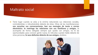 Maltrato social
 Tiene lugar cuando se aísla a la víctima reduciendo sus relaciones sociales,
controlándolas o ridiculizándola delante de éstas. Otras de las manifestaciones
son escuchar sus conversaciones, leer sus mensajes de texto o correo
electrónico, le restringe las relaciones con sus familiares y amigos, le
acompaña de forma obligada siempre que queda con amigos, no le da
oportunidades para conocer gente nueva, le ridiculiza cuando habla delante de
otras personas, le saca defectos delante de sus amigos, etcétera.
 