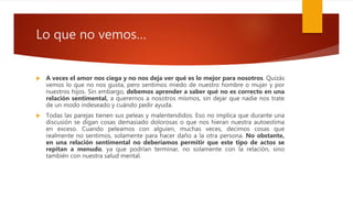 Lo que no vemos…
 A veces el amor nos ciega y no nos deja ver qué es lo mejor para nosotros. Quizás
vemos lo que no nos gusta, pero sentimos miedo de nuestro hombre o mujer y por
nuestros hijos. Sin embargo, debemos aprender a saber qué no es correcto en una
relación sentimental, a querernos a nosotros mismos, sin dejar que nadie nos trate
de un modo indeseado y cuándo pedir ayuda.
 Todas las parejas tienen sus peleas y malentendidos. Eso no implica que durante una
discusión se digan cosas demasiado dolorosas o que nos hieran nuestra autoestima
en exceso. Cuando peleamos con alguien, muchas veces, decimos cosas que
realmente no sentimos, solamente para hacer daño a la otra persona. No obstante,
en una relación sentimental no deberíamos permitir que este tipo de actos se
repitan a menudo, ya que podrían terminar, no solamente con la relación, sino
también con nuestra salud mental.
 