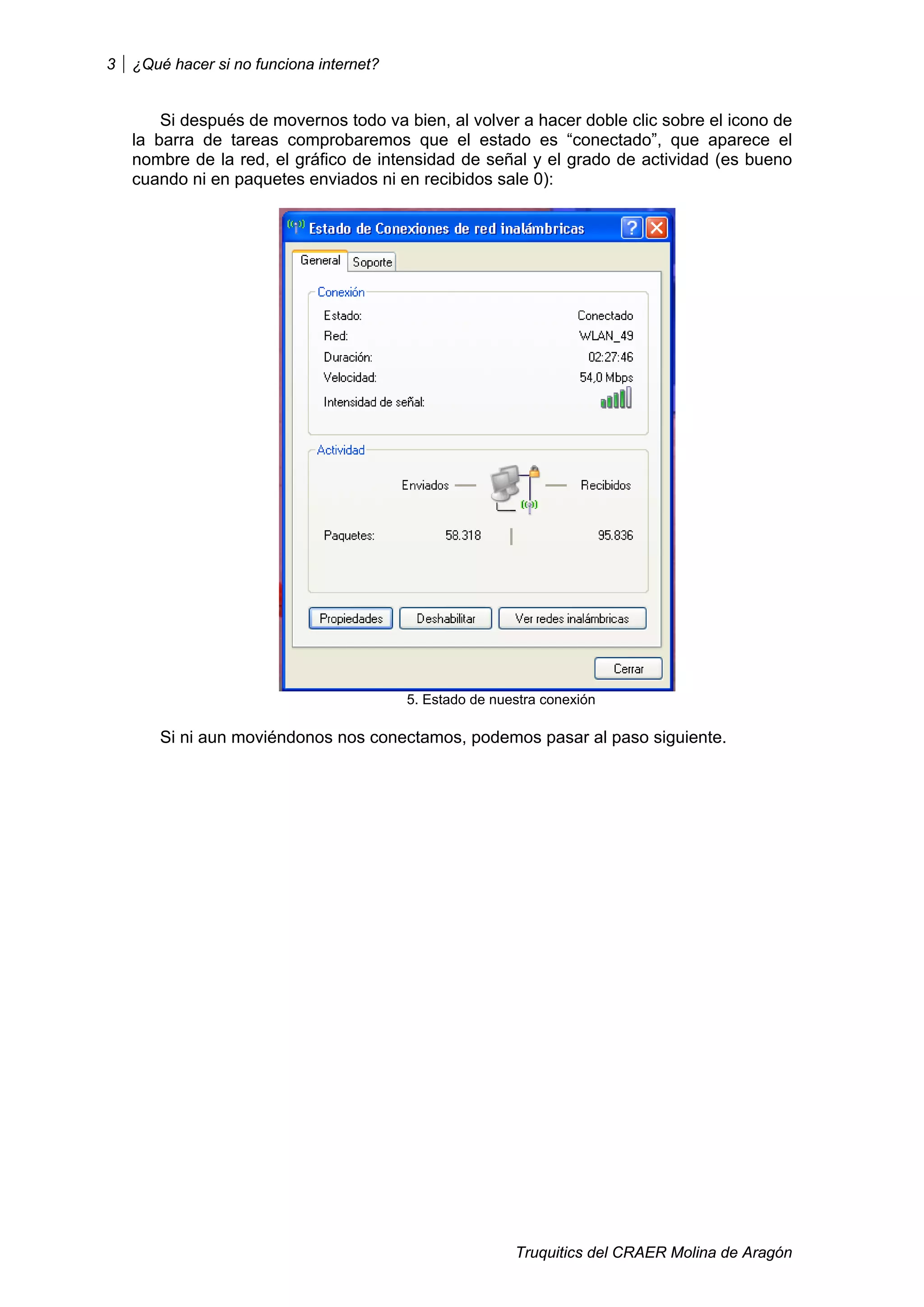 3   ¿Qué hacer si no funciona internet?


        Si después de movernos todo va bien, al volver a hacer doble clic sobre el icono de
    la barra de tareas comprobaremos que el estado es “conectado”, que aparece el
    nombre de la red, el gráfico de intensidad de señal y el grado de actividad (es bueno
    cuando ni en paquetes enviados ni en recibidos sale 0):




                                          5. Estado de nuestra conexión

       Si ni aun moviéndonos nos conectamos, podemos pasar al paso siguiente.




                                                          Truquitics del CRAER Molina de Aragón
 