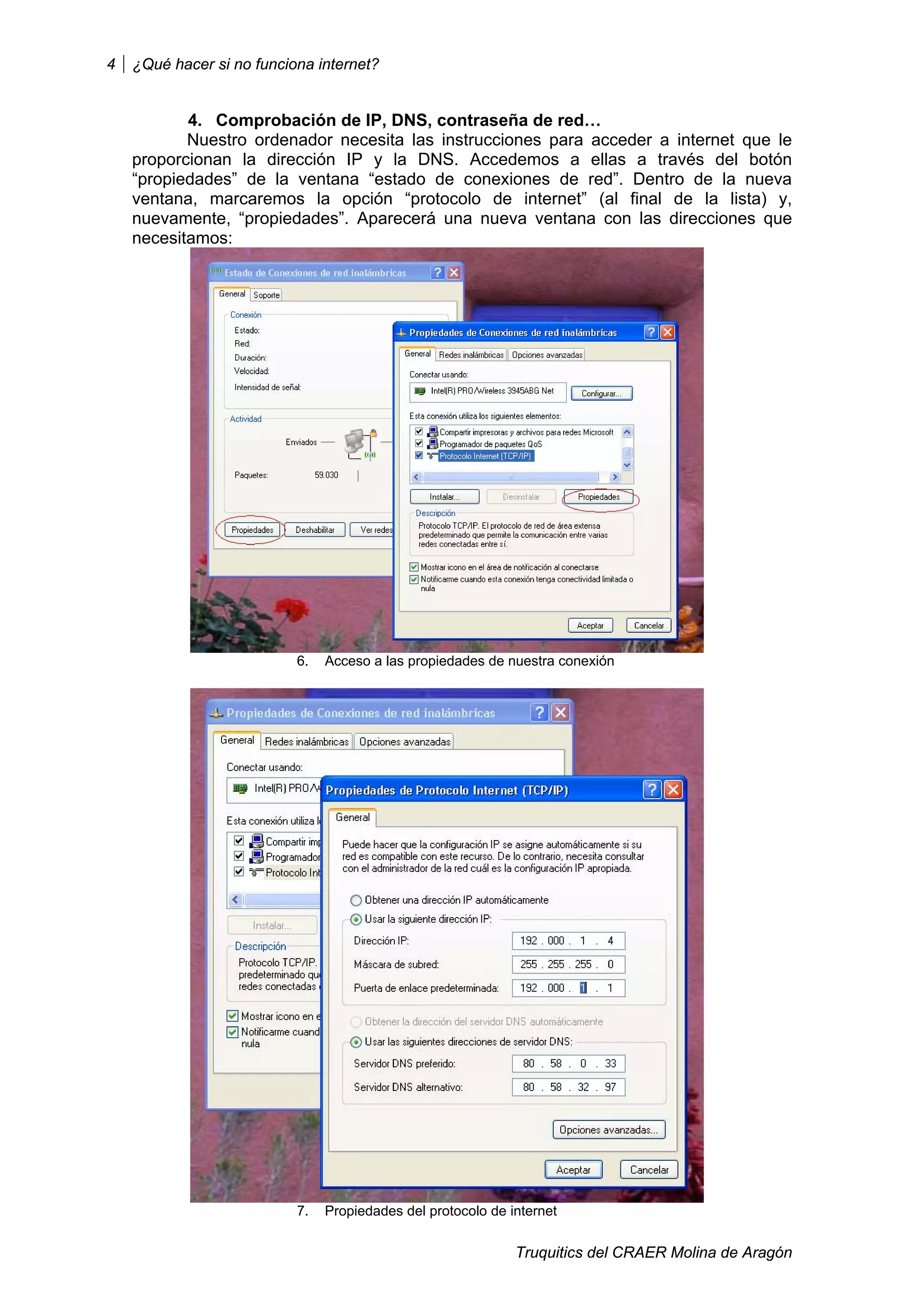 4   ¿Qué hacer si no funciona internet?


           4. Comprobación de IP, DNS, contraseña de red…
           Nuestro ordenador necesita las instrucciones para acceder a internet que le
    proporcionan la dirección IP y la DNS. Accedemos a ellas a través del botón
    “propiedades” de la ventana “estado de conexiones de red”. Dentro de la nueva
    ventana, marcaremos la opción “protocolo de internet” (al final de la lista) y,
    nuevamente, “propiedades”. Aparecerá una nueva ventana con las direcciones que
    necesitamos:




                           6.   Acceso a las propiedades de nuestra conexión




                           7.   Propiedades del protocolo de internet


                                                              Truquitics del CRAER Molina de Aragón
 