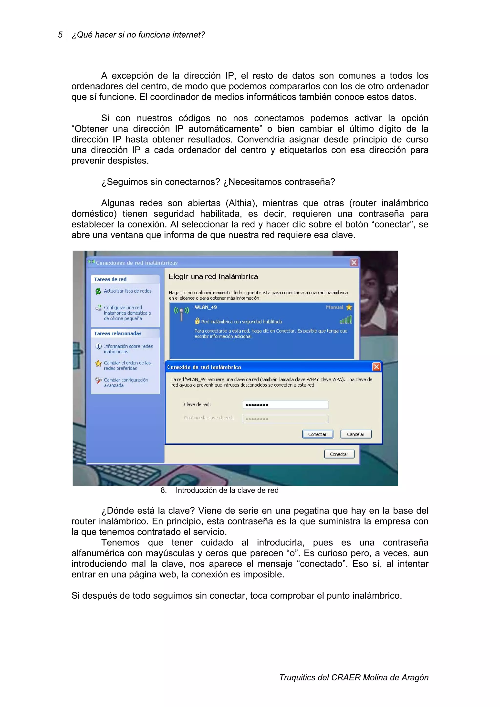 5   ¿Qué hacer si no funciona internet?



            A excepción de la dirección IP, el resto de datos son comunes a todos los
    ordenadores del centro, de modo que podemos compararlos con los de otro ordenador
    que sí funcione. El coordinador de medios informáticos también conoce estos datos.

            Si con nuestros códigos no nos conectamos podemos activar la opción
    “Obtener una dirección IP automáticamente” o bien cambiar el último dígito de la
    dirección IP hasta obtener resultados. Convendría asignar desde principio de curso
    una dirección IP a cada ordenador del centro y etiquetarlos con esa dirección para
    prevenir despistes.

           ¿Seguimos sin conectarnos? ¿Necesitamos contraseña?

           Algunas redes son abiertas (Althia), mientras que otras (router inalámbrico
    doméstico) tienen seguridad habilitada, es decir, requieren una contraseña para
    establecer la conexión. Al seleccionar la red y hacer clic sobre el botón “conectar”, se
    abre una ventana que informa de que nuestra red requiere esa clave.




                           8.   Introducción de la clave de red

            ¿Dónde está la clave? Viene de serie en una pegatina que hay en la base del
    router inalámbrico. En principio, esta contraseña es la que suministra la empresa con
    la que tenemos contratado el servicio.
            Tenemos que tener cuidado al introducirla, pues es una contraseña
    alfanumérica con mayúsculas y ceros que parecen “o”. Es curioso pero, a veces, aun
    introduciendo mal la clave, nos aparece el mensaje “conectado”. Eso sí, al intentar
    entrar en una página web, la conexión es imposible.

    Si después de todo seguimos sin conectar, toca comprobar el punto inalámbrico.




                                                                  Truquitics del CRAER Molina de Aragón
 