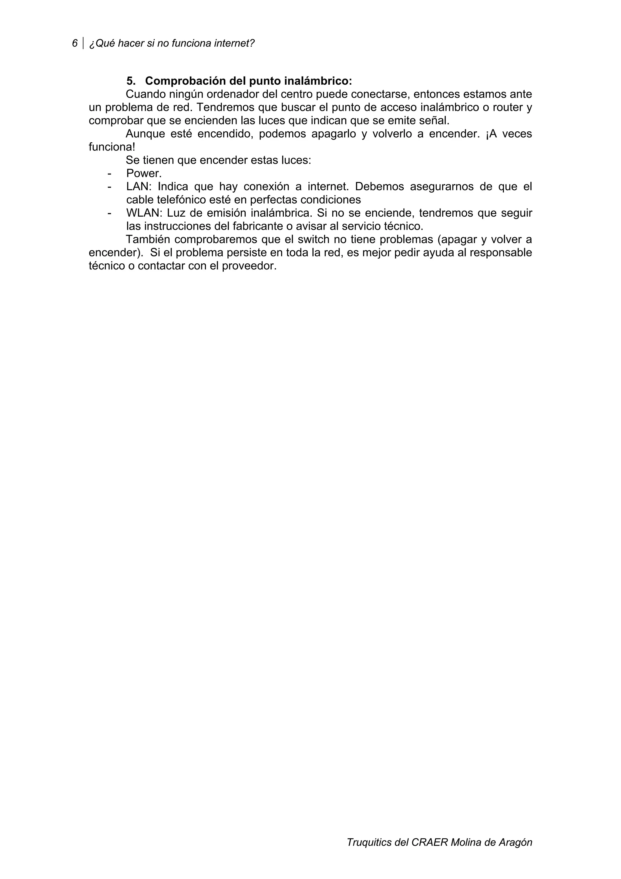 6   ¿Qué hacer si no funciona internet?


           5. Comprobación del punto inalámbrico:
           Cuando ningún ordenador del centro puede conectarse, entonces estamos ante
    un problema de red. Tendremos que buscar el punto de acceso inalámbrico o router y
    comprobar que se encienden las luces que indican que se emite señal.
           Aunque esté encendido, podemos apagarlo y volverlo a encender. ¡A veces
    funciona!
           Se tienen que encender estas luces:
        - Power.
        - LAN: Indica que hay conexión a internet. Debemos asegurarnos de que el
           cable telefónico esté en perfectas condiciones
        - WLAN: Luz de emisión inalámbrica. Si no se enciende, tendremos que seguir
           las instrucciones del fabricante o avisar al servicio técnico.
           También comprobaremos que el switch no tiene problemas (apagar y volver a
    encender). Si el problema persiste en toda la red, es mejor pedir ayuda al responsable
    técnico o contactar con el proveedor.




                                                     Truquitics del CRAER Molina de Aragón
 