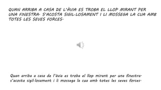 QUAN ARRIBA A CASA DE L’ÀVIA ES TROBA EL LLOP MIRANT PER
UNA FINESTRA. S’ACOSTA SIGIL·LOSAMENT I LI MOSSEGA LA CUA AMB
TOTES LES SEVES FORCES.
Quan arriba a casa de l’àvia es troba el llop mirant per una finestra.
s’acosta sigil·losament i li mossega la cua amb totes les seves forces.
 