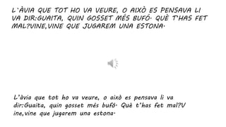 L`ÀVIA QUE TOT HO VA VEURE, O AIXÒ ES PENSAVA LI
VA DIR:GUAITA, QUIN GOSSET MÉS BUFÓ. QUÈ T’HAS FET
MAL?VINE,VINE QUE JUGAREM UNA ESTONA.
L’àvia que tot ho va veure, o això es pensava li va
dir:Guaita, quin gosset més bufó. Què t’has fet mal?V
ine,vine que jugarem una estona.
 