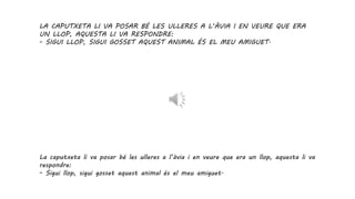 LA CAPUTXETA LI VA POSAR BÉ LES ULLERES A L’ÀVIA I EN VEURE QUE ERA
UN LLOP, AQUESTA LI VA RESPONDRE:
- SIGUI LLOP, SIGUI GOSSET AQUEST ANIMAL ÉS EL MEU AMIGUET.
La caputxeta li va posar bé les ulleres a l’àvia i en veure que era un llop, aquesta li va
respondre:
- Sigui llop, sigui gosset aquest animal és el meu amiguet.
 
