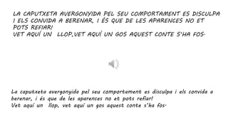 LA CAPUTXETA AVERGONYIDA PEL SEU COMPORTAMENT ES DISCULPA
I ELS CONVIDA A BERENAR, I ÉS QUE DE LES APARENCES NO ET
POTS REFIAR!
VET AQUÍ UN LLOP,VET AQUÍ UN GOS AQUEST CONTE S’HA FOS.
La caputxeta avergonyida pel seu comportament es disculpa i els convida a
berenar, i és que de les aparences no et pots refiar!
Vet aquí un llop, vet aquí un gos aquest conte s’ha fos.
 