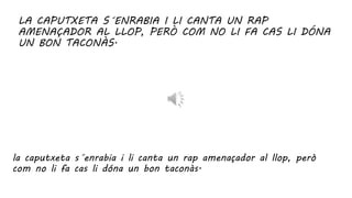 LA CAPUTXETA S´ENRABIA I LI CANTA UN RAP
AMENAÇADOR AL LLOP, PERÒ COM NO LI FA CAS LI DÓNA
UN BON TACONÀS.
la caputxeta s´enrabia i li canta un rap amenaçador al llop, però
com no li fa cas li dóna un bon taconàs.
 