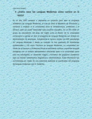 9
¿Qué haría Google?
4. ¿Cómo nace las Lenguas Modernas como carrera en la
ECCI?
En el año 2007 empezó a planearse un proyecto para abrir el programa
académico de Lenguas Modernas, el cual se pasó al Ministerio de Educación y
comenzó a analizar si la universidad tenía la infraestructura, profesores y el
pensum para así poder desarrollar este proyecto educativo. En el año 2008 un
grupo de educadores del área del inglés junto al Rector de la universidad
comenzaron a pensar en abrir el programa de Lenguas Modernas con énfasis en
administración de empresas. Actualmente la carrera consta con 900 estudiantes
de Lenguas Modernas y desde su creación se han graduado 30 estudiantes
profesionales y 130 como Técnicos en lenguas Modernas. La universidad por
medio de su pensum y profesores brinda al estudiante conocer y aprender lenguas
extrajeras con un énfasis administrativo ofreciendo tanto a la universidad como
para los estudiantes un desarrollo íntegro y formativo del programa académico
para así brindar fundamentos lingüísticos y administrativos. Esta información fue
suministrada por medio de una entrevista realizada al coordinador del programa
de lenguas modernas Luis O. Gutiérrez.
 