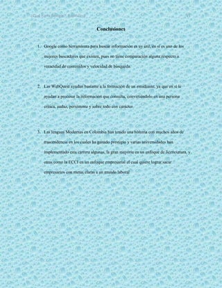 ¿Qué haría Google?, Capitulo 9 11
Conclusiones
1. Google como herramienta para buscar información es uy útil, en sí es uno de los
mejores buscadores que existen, pues no tiene comparación alguna respecto a
veracidad de contenidos y velocidad de búsqueda.
2. Las WebQuest ayudan bastante a la formación de un estudiante, ya que en sí le
ayudan a procesar la información que consulta, convirtiéndolo en una persona
critica, audaz, persistente y sobre todo con carácter.
3. Las lenguas Modernas en Colombia han tenido una historia con muchos años de
trascendencia en los cuales ha ganado prestigio y varias universidades han
implementado esta carrera algunas, la gran mayoría en un enfoque de licenciatura, y
otras como la ECCI en un enfoque empresarial el cual quiere lograr sacar
empresarios con metas claras a un mundo laboral
 