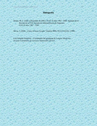 ¿Qué haría Google?, Capitulo 9 12
Bibliografía
Henao, M. C. (Julio a Diciembre de 2002.). EAN 35 años 1967 - 2002. Separata de la
Revista de la EAN Escuela de Administración de Negocios.
EAN 35 años 1967 - 2002.
Jarvis, J. (2010). ¿Cómo lo haría Google? Gestión 2000. NULLVALUE. (1998).
Luis Orlando Gutiérrez – Coordinador del programa de Lenguas Modernas.
Escuela Colombiana de Carreras Industriales (ECCI)
 