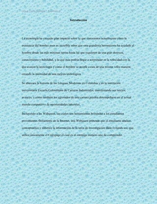 ¿Qué haría Google?, Capitulo 9 3
Introducción
La tecnología ha causado gran impacto sobre lo que conocemos actualmente cómo la
existencia del hombre pues es increíble saber que esta grandiosa herramienta ha ayudado al
hombre desde las más mínimas tareas hasta las que requieren de una gran destreza,
conocimiento y habilidad, y lo qué más podría llegar a sorprender es la velocidad con la
que avanza la tecnología y cómo el hombre se acopla a esta de una misma veloz manera,
creando la necesidad de una mejora tecnológica.
Se abarcara la historia de las Lenguas Modernas en Colombia y en la institución
universitaria Escuela Colombiana de Carreras Industriales, manifestando sus inicios,
avances, y cómo también los egresados de esta carrera pueden desempeñarse en el actual
mundo competitivo de oportunidades laborales.
Incluyendo a las Webquest, las cuales son herramientas brindadas a los estudiantes
provenientes finitamente de la Internet, una Webquest pretende que el estudiante analice,
conceptualice y sintetice la información de la tarea de investigación dada evitando así, que
utilice únicamente el Copypage el cual es el enemigo número uno de comprender.
 