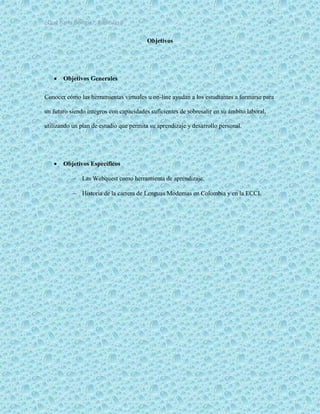 ¿Qué haría Google?, Capitulo 9 4
Objetivos
 Objetivos Generales
Conocer cómo las herramientas virtuales u on-line ayudan a los estudiantes a formarse para
un futuro siendo íntegros con capacidades suficientes de sobresalir en su ámbito laboral,
utilizando un plan de estudio que permita su aprendizaje y desarrollo personal.
 Objetivos Específicos
 Las Webquest como herramienta de aprendizaje.
 Historia de la carrera de Lenguas Modernas en Colombia y en la ECCI.
 