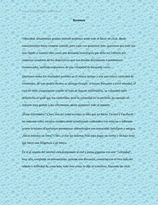 ¿Qué haría Google?, Capitulo 9 5
Resumen
Velocidad, actualmente gracias internet podemos tener todo al hacer un click, desde
conocimientos hasta comprar comida, pero cada vez queremos más, queremos que todo sea
más rápido y nuestro afán causa una demanda tecnológica que debe ser cubierta por
empresas creadoras de los dispositivos que nos ayudan diariamente a permanecer
comunicados, también requerimos de una velocidad de búsqueda voraz.
Queremos todos los resultados posibles en el menor tiempo y con una mayor veracidad de
contenidos, de esto podría decirse se encarga Google, el mayor buscador a nivel mundial, el
cual no tiene comparación cuando se trata de buscan información, su velocidad mara
diferencias al igual que los contenidos, pero la velocidad no es perfecta, ha causado un
impacto muy grande a los cibernautas, ahora queremos todo al instante.
¿Estar informados? Claro, con las redes sociales es más que un hecho Twitter y Facebook
las mayores redes sociales siempre están actualizando contenidos con noticias e informes
ocurre lo mismo si queremos permanecer comunicados con conocidos, familiares y amigos,
¿hacer trámites en línea? Claro, evitar las tediosas filas para pagar un recibo e incluso tener
que hacer una diligencia a un banco.
En sí el mundo del internet está dominando al real a pasos gigantes con una “velocidad”
muy alta, compartir un pensamiento, generar una discusión, contactar con el otro lado del
mundo e infinidad de cosas más, todo esto como lo dije al comienzo, haciendo un click.
 