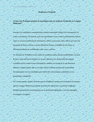 ¿Qué haría Google?, Capitulo 9 6
Respuesta a Pregunta
¿Cómo una Webquest gestiona la tecnología como un medio de formación en Lenguas
Modernas?
Nosotros los estudiantes constantemente estamos realizando trabajos de investigación los
cuales consultamos vía internet, para esto necesitamos cierto control e herramientas básicas
cómo lo son reconocimiento de información valiosa o necesaria, saber utilizar un motor de
búsqueda de forma correcta e incluso identificar fuentes confiables de las cuales su
información pueda ser considerada como veraz y precisa.
No obstante las WebQuest como medio de enseñanza dejan muchas posibilidades a la hora
de hacer estas labores investigativas, ya que sabremos con anterioridad las paginas
confiables de las cuales extraer información, también nos ayuda en lo que llamamos
materias virtuales puesto que en un aula virtual el docente puede estar comunicado
frecuentemente con sus estudiantes por medio del correo interno, guiándolos en su
aprendizaje y desarrollo.
Por lo tanto puedo concluir diciendo que las WebQuest ayudan en la formación de nuestra
carrera Lenguas Modernas, ayudando al desarrollo intelectual y social del estudiante,
dándole herramientas necesarias para ser un profesional dedicado y con una capacidad
investigativa excelente.
 