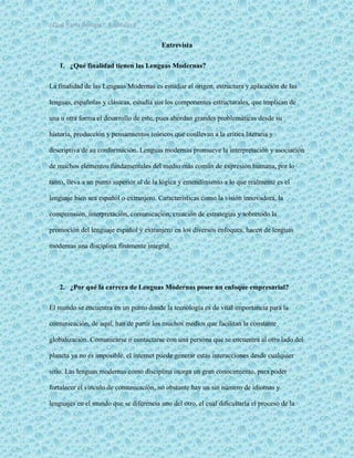 ¿Qué haría Google?, Capitulo 9 7
Entrevista
1. ¿Qué finalidad tienen las Lenguas Modernas?
La finalidad de las Lenguas Modernas es estudiar el origen, estructura y aplicación de las
lenguas, españolas y clásicas, estudia sus los componentes estructurales, que implican de
una u otra forma el desarrollo de este, pues abordan grandes problemáticas desde su
historia, producción y pensamientos teóricos que conllevan a la crítica literaria y
descriptiva de su conformación. Lenguas modernas promueve la interpretación y asociación
de muchos elementos fundamentales del medio más común de expresión humana, por lo
tanto, lleva a un punto superior al de la lógica y entendimiento a lo que realmente es el
lenguaje bien sea español o extranjero. Características como la visión innovadora, la
comprensión, interpretación, comunicación, creación de estrategias y sobretodo la
promoción del lenguaje español y extranjero en los diversos enfoques, hacen de lenguas
modernas una disciplina finamente integral.
2. ¿Por qué la carrera de Lenguas Modernas posee un enfoque empresarial?
El mundo se encuentra en un punto donde la tecnología es de vital importancia para la
comunicación, de aquí, han de partir los muchos medios que facilitan la constante
globalización. Comunicarse o contactarse con una persona que se encuentra al otro lado del
planeta ya no es imposible, el internet puede generar estas interacciones desde cualquier
sitio. Las lenguas modernas como disciplina otorga un gran conocimiento, para poder
fortalecer el vínculo de comunicación, no obstante hay un sin número de idiomas y
lenguajes en el mundo que se diferencia uno del otro, el cual dificultaría el proceso de la
 