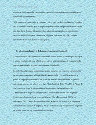 ¿Qué haría Google?, Capitulo 9 8
comunicación al desarrollar esta disciplina reduce los obstáculos permanentes del proceso
comunicativo con extranjeros.
Si bien sabemos, los mercados se expanden y es por esto, que la demanda de esta disciplina
está en constante aumento, pues es de gran importancia saber interpretar el mercado laboral
que día a día va abriendo más caminos para relacionarse entre países, lo cual, implica
aspectos, sociales, culturales, económicos, religiosos, entre otros, los cuales están en
movimiento diario en el mundo de los negocios.
3. ¿Cómo nace la carrera de Lenguas Modernas en Colombia?
Actualmente es de vital importancia conocer otro idioma distinto al materno para así llegar
a ser más competitivo a nivel laboral es por eso que un estudiante de este programa tendrá
muchas oportunidades laborales en el exterior o en Colombia.
En Colombia, el programa académico de lenguas modernas con énfasis en administración
de empresas comenzó con la Universidad EAN entre el año 1976 y 1978 se empezó a
pensar en un programa académico con un énfasis diferente a la licenciatura, ya que esta
universidad comenzó sus labores en el siglo XX en la década de los 70’s el 10 de Agosto de
1967 cuando un grupo de profesionales se reunieron para formar la Escuela de
Administración de Negocios; comenzó con 14 alumnos matriculados a los programas
técnicos en Administración de empresas ( (Henao, Julio a Diciembre de 2002.). La
universidad EAN (Escuela de Administración de Negocios) fue la pionera en programas
administrativos y creación de empresas, por eso esta universidad decidió unir los programas
de lenguas modernas con programas administrativos.
 