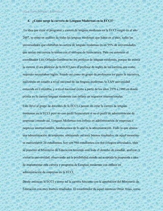 ¿Qué haría Google?, Capitulo 9 9
4. ¿Cómo surge la carrera de Lenguas Modernas en la ECCI?
La idea que crear el programa y carrera de lenguas modernas en la ECCI surgió en el año
2007, se entró en análisis de todas las lenguas modernas que había en el país, todas las
universidades que ofertaban la carrera de lenguas modernas en un 95% de universidades
que tenían esa carrera la tenían con el enfoque de licenciatura. Para ese entonces el
coordinador Luis Orlando Gutiérrez no era profesor de lenguas modernas, porque no existía
la carrera, él era profesor de la ECCI pero el profesor de inglés de las carreras que como
requisito necesitaban inglés. Siendo así como un grupo de profesores les gusto la iniciativa,
realizando un estudio a nivel nacional de las lenguas modernas, la EAN universidad
conocida en Colombia, y a nivel nacional existe a partir de los años 1970 a 1980 en donde
existía ya la carrera lenguas modernas con énfasis en negocios internacionales.
Esto llevo al grupo de docentes de la ECCI a pensar en crear la carrera de lenguas
modernas en la ECCI pero no con perfil licenciatura si no el perfil de administración de
empresas creando así, Lenguas Modernas con énfasis en administración de empresas o
negocios internacionales, fundamentos de lo que es la administración. Todo lo que abarca
una administración de empresas, obteniendo así muy buenos resultados, en aquel momento
se matricularon 20 estudiantes; hoy con 980 estudiantes con dos colegios articulados, idea
se presentó al Ministerio de Educación teniendo este todo el derecho de estudiar, analizar, y
visitar la universidad, observando así la posibilidad siendo así aceptada la propuesta e idea
de implementar esta carrera y programa de Lenguas modernas con énfasis en
administración de empresas en la ECCI.
Desde entonces la ECCI y como tal la carrera funciona con la aprobación del Ministerio de
Educación con muy buenos resultados. El coordinador de aquel entonces Omar Arias, como
 