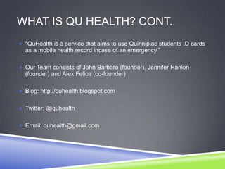 WHAT IS QU HEALTH? CONT.
 "QuHealth is a service that aims to use Quinnipiac students ID cards
as a mobile health record incase of an emergency."
 Our Team consists of John Barbaro (founder), Jennifer Hanlon
(founder) and Alex Felice (co-founder)
 Blog: http://quhealth.blogspot.com
 Twitter: @quhealth
 Email: quhealth@gmail.com
 