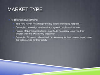 MARKET TYPE
 4 different customers:
 Yale-New Haven Hospital (potentially other surrounding hospitals)
 Quinnipiac University- must want and agree to implement service
 Parents of Quinnipiac Students- must find it necessary to provide their
children with this extra safety precaution
 Quinnipiac Students- believe it will be necessary for their parents to purchase
this extra service for their safety
 