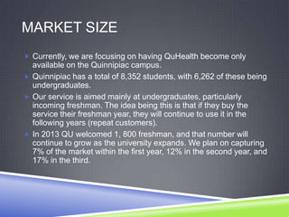 MARKET SIZE
 Currently, we are focusing on having QuHealth become only
available on the Quinnipiac campus.
 Quinnipiac has a total of 8,352 students, with 6,262 of these being
undergraduates.
 Our service is aimed mainly at undergraduates, particularly
incoming freshman. The idea being this is that if they buy the
service their freshman year, they will continue to use it in the
following years (repeat customers).
 In 2013 QU welcomed 1, 800 freshman, and that number will
continue to grow as the university expands. We plan on capturing
7% of the market within the first year, 12% in the second year, and
17% in the third.
 