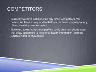 COMPETITORS
 Currently we have not identified any direct competitors. We
believe we have a unique idea that has not been executed at any
other university campus before.
 However, some indirect competitors could be smart phone apps
that allow customers to input their health information, such as
Capzule PHR or MyMedical.
 