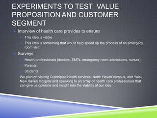 EXPERIMENTS TO TEST VALUE
PROPOSITION AND CUSTOMER
SEGMENT
 Interview of health care provides to ensure
 This idea is viable
 This idea is something that would help speed up the process of an emergecy
room visit
 Surveys
 Health professionals (doctors, EMTs, emergency room admissions, nurses)
 Parents
 Students
We plan on visiting Quinnipiac health services, North Haven campus, and Yale-
New Haven Hospital and speaking to an array of health care professionals that
can give us opinions and insight into the viability of our idea
 