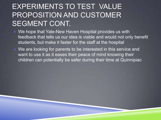 EXPERIMENTS TO TEST VALUE
PROPOSITION AND CUSTOMER
SEGMENT CONT.
 We hope that Yale-New Haven Hospital provides us with
feedback that tells us our idea is viable and would not only benefit
students, but make it faster for the staff at the hospital
 We are looking for parents to be interested in this service and
want to use it as it eases their peace of mind knowing their
children can potentially be safer during their time at Quinnipiac
 