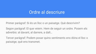 Ordre al descriure
Primer paràgraf: Si és un lloc o un paisatge. Què descrivim?
Segon paràgraf: El que veiem. Hem de seguir un ordre. Posem els
adverbis: al davant, al darrere, a dalt…
Tercer paràgraf: Podem posar quins sentiments ens dóna el lloc o
paisatge, què ens transmet.
 