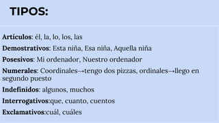TIPOS:
Artículos: él, la, lo, los, las
Demostrativos: Esta niña, Esa niña, Aquella niña
Posesivos: Mi ordenador, Nuestro ordenador
Numerales: Coordinales→tengo dos pizzas, ordinales→llego en
segundo puesto
Indefinidos: algunos, muchos
Interrogativos:que, cuanto, cuentos
Exclamativos:cuál, cuáles
 