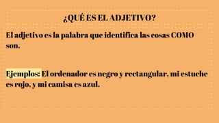 ¿QUÉ ES EL ADJETIVO?
El adjetivo es la palabra que identifica las cosas COMO
son.
Ejemplos: El ordenador es negro y rectangular, mi estuche
es rojo, y mi camisa es azul.
 