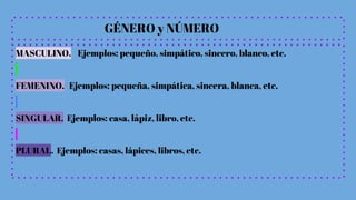 GÉNERO y NÚMERO
MASCULINO. Ejemplos: pequeño, simpático, sincero, blanco, etc.
FEMENINO. Ejemplos: pequeña, simpática, sincera, blanca, etc.
SINGULAR. Ejemplos: casa, lápiz, libro, etc.
PLURAL. Ejemplos: casas, lápices, libros, etc.
 