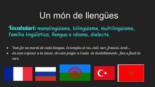 Un món de llengües
● Vam fer un mural de cada llengua. Eexemples el rus, caló, turc, francès, àrab…
● els vam exposar a la classe, els vam penjar a l'aula de desdoblaments , fins a final de
curs.
Vocabulari: monolingüisme, bilingüisme, multilingüisme,
família lingüística, llengua o idioma, dialecte.
 