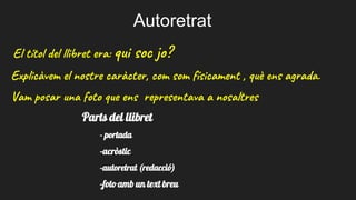 Autoretrat
El títol del llibret era: qui soc jo?
Explicàvem el nostre caràcter, com som físicament , què ens agrada.
Vam posar una foto que ens representava a nosaltres
Parts del llibret
- portada
-acròstic
-autoretrat (redacció)
-foto amb un text breu
 
