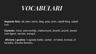 VOCABULARI
Aspecte físic: alt, baix, bonic, lleig, gras, prim, cabell llarg, cabell
curt...
Caràcter: tímid, extrovertida, malhumorat, divertit, avorrit, beneit,
intel·ligent, nerviós, tranquil
aficions i gustos: li agrada ballar, cantar, el futbol, la boxa, el
karaoke. Escolta flamenc...
 