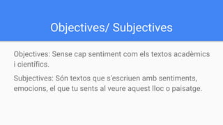 Objectives/ Subjectives
Objectives: Sense cap sentiment com els textos acadèmics
i científics.
Subjectives: Són textos que s’escriuen amb sentiments,
emocions, el que tu sents al veure aquest lloc o paisatge.
 