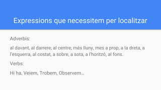 Expressions que necessitem per localitzar
Adverbis:
al davant, al darrere, al centre, més lluny, mes a prop, a la dreta, a
l’esquerra, al costat, a sobre, a sota, a l’horitzó, al fons.
Verbs:
Hi ha, Veiem, Trobem, Observem…
 