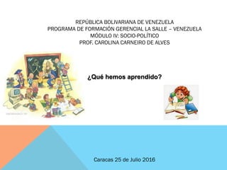 REPÚBLICA BOLIVARIANA DE VENEZUELA
PROGRAMA DE FORMACIÓN GERENCIAL LA SALLE – VENEZUELA
MÓDULO IV: SOCIO-POLÍTICO
PROF. CAROLINA CARNEIRO DE ALVES
¿Qué hemos aprendido?
Caracas 25 de Julio 2016
 