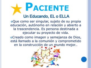 PACIENTE
Un Educando, EL o ELLA
Que como ser singular, sujeto de su propia
educación, autónomo en relación y abierto a
la trascendencia. Es persona destinada a
ejecutar su proyecto de vida.
Creado como imagen y semejanza de Dios,
está llamado a la comunión y comprometido
en la construcción de un mundo mejor…
 