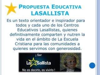 PROPUESTA EDUCATIVA
LASALLISTA
Es un texto orientador e inspirador para
todos y cada uno de los Centros
Educativos Lasallistas, quienes
definitivamente comparten y nutren la
vida en el ámbito de La Escuela
Cristiana para las comunidades a
quienes servimos con generosidad.
 
