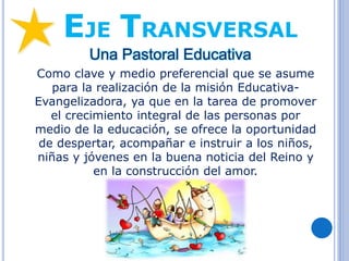 EJE TRANSVERSAL
Una Pastoral Educativa
Como clave y medio preferencial que se asume
para la realización de la misión Educativa-
Evangelizadora, ya que en la tarea de promover
el crecimiento integral de las personas por
medio de la educación, se ofrece la oportunidad
de despertar, acompañar e instruir a los niños,
niñas y jóvenes en la buena noticia del Reino y
en la construcción del amor.
 