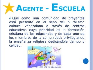 AGENTE - ESCUELA
 Que como una comunidad de creyentes
está presente en el seno del pluralismo
cultural venezolano a través de centros
educativos cuya prioridad es la formación
cristiana de los educandos y de cada uno de
los miembros de la comunidad; privilegiando
la enseñanza religiosa dedicándole tiempo y
calidad.
 