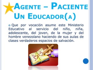 AGENTE – PACIENTE
UN EDUCADOR(A)
 Que por vocación asume este Ministerio
Educativo al servicio del niño, niña,
adolescente, del joven, de la mujer y del
hombre venezolano haciendo de sus aulas de
clases verdaderos espacios de salvación.
 