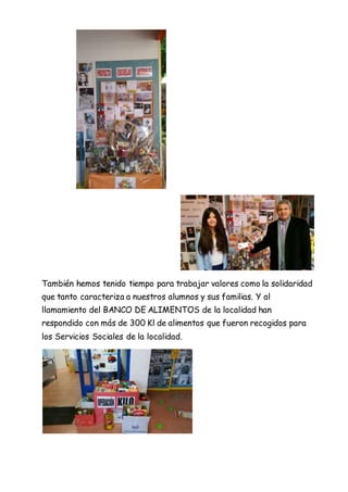 También hemos tenido tiempo para trabajar valores como la solidaridad
que tanto caracteriza a nuestros alumnos y sus familias. Y al
llamamiento del BANCO DE ALIMENTOS de la localidad han
respondido con más de 300 Kl de alimentos que fueron recogidos para
los Servicios Sociales de la localidad.
 