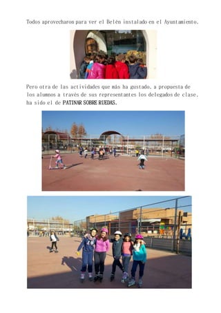 Todos aprovecharon para ver el Belén instalado en el Ayuntamiento.
Pero otra de las actividades que más ha gustado, a propuesta de
los alumnos a través de sus representantes los delegados de clase,
ha sido el de PATINAR SOBRE RUEDAS.
 