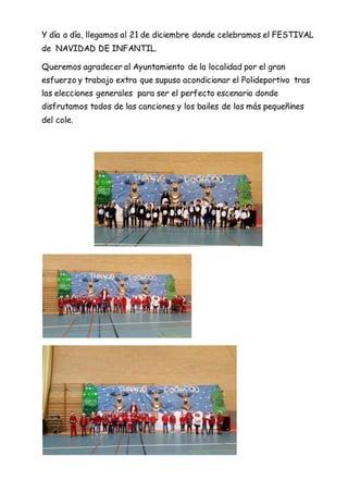 Y día a día, llegamos al 21 de diciembre donde celebramos el FESTIVAL
de NAVIDAD DE INFANTIL.
Queremos agradecer al Ayuntamiento de la localidad por el gran
esfuerzo y trabajo extra que supuso acondicionar el Polideportivo tras
las elecciones generales para ser el perfecto escenario donde
disfrutamos todos de las canciones y los bailes de los más pequeñines
del cole.
 